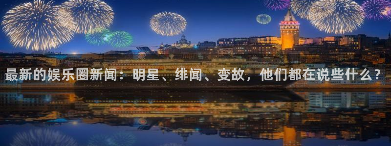 最新的娱乐圈新闻：明星、绯闻、变故，他们都在说些什么？